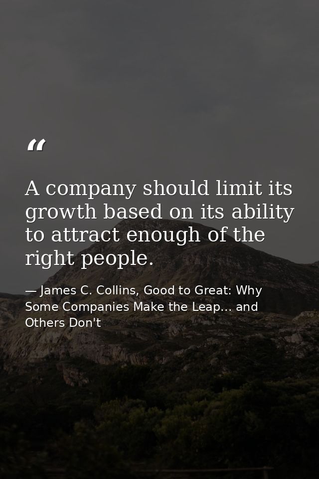 A company should limit its growth based on its ability to attract enough of the right people. — James C. Collins, Good to Great: Why Some Companies Make the Leap... and Others Don't