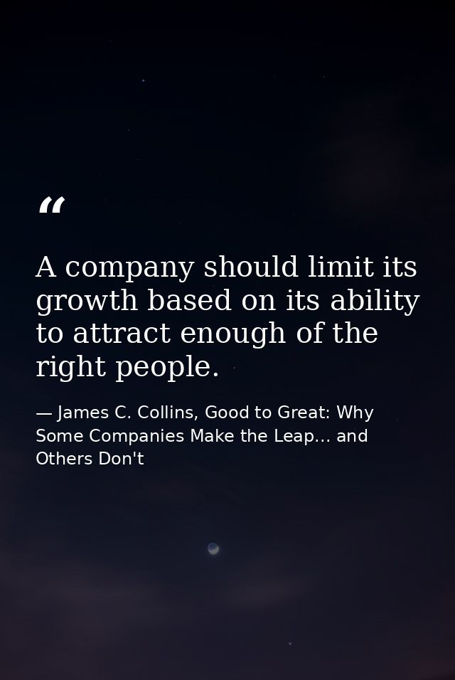 A company should limit its growth based on its ability to attract enough of the right people. — James C. Collins, Good to Great: Why Some Companies Make the Leap... and Others Don't
