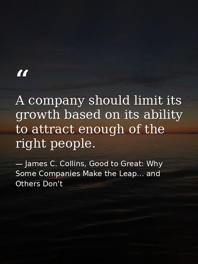A company should limit its growth based on its ability to attract enough of the right people. — James C. Collins, Good to Great: Why Some Companies Make the Leap... and Others Don't