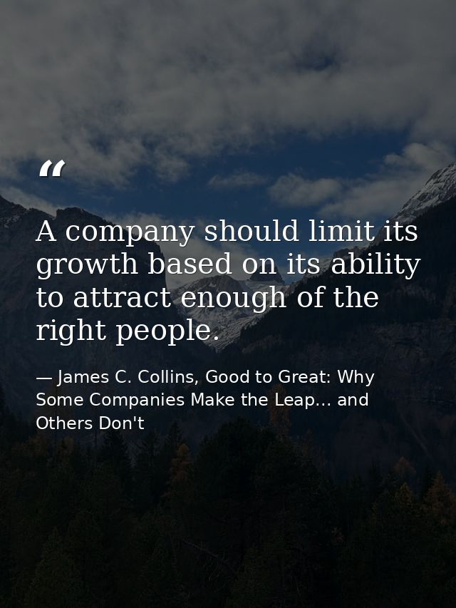 A company should limit its growth based on its ability to attract enough of the right people. — James C. Collins, Good to Great: Why Some Companies Make the Leap... and Others Don't