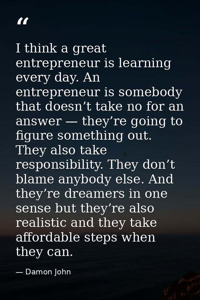 I think a great entrepreneur is learning every day. An entrepreneur is somebody that doesn’t take no for an answer — the — Damon John
