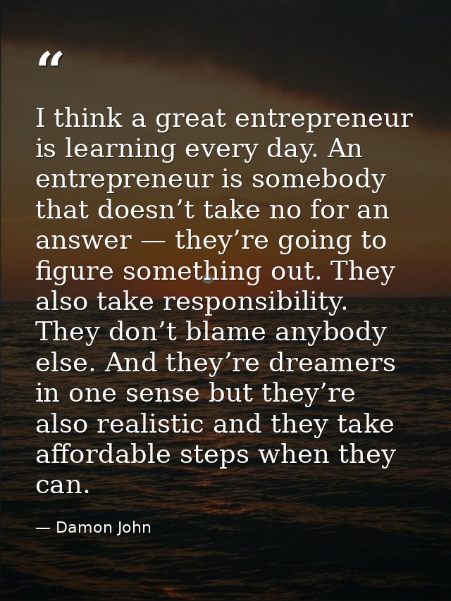 I think a great entrepreneur is learning every day. An entrepreneur is somebody that doesn’t take no for an answer — the — Damon John