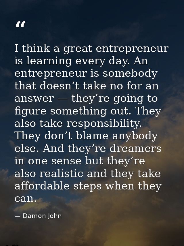 I think a great entrepreneur is learning every day. An entrepreneur is somebody that doesn’t take no for an answer — the — Damon John