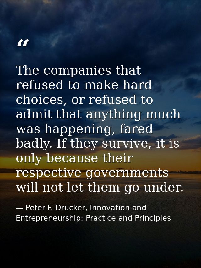 The companies that refused to make hard choices, or refused to admit that anything much was happening, fared badly. If t — Peter F. Drucker, Innovation and Entrepreneurship: Practice and Principles
