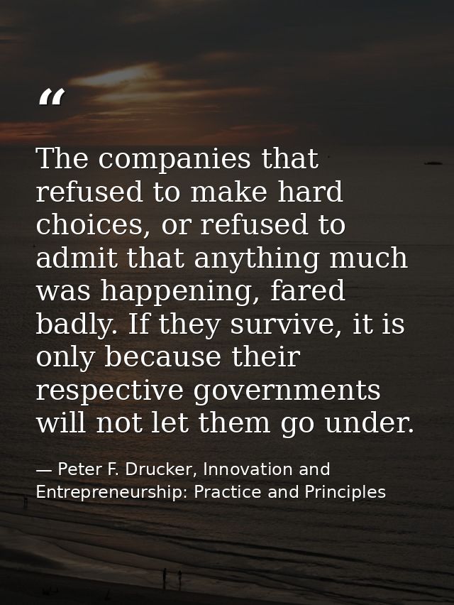 The companies that refused to make hard choices, or refused to admit that anything much was happening, fared badly. If t — Peter F. Drucker, Innovation and Entrepreneurship: Practice and Principles