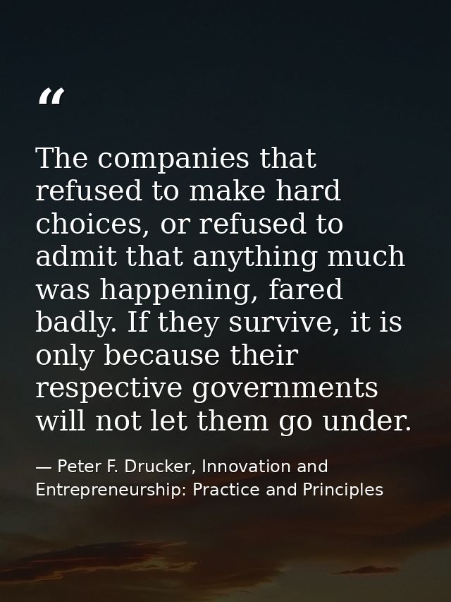 The companies that refused to make hard choices, or refused to admit that anything much was happening, fared badly. If t — Peter F. Drucker, Innovation and Entrepreneurship: Practice and Principles