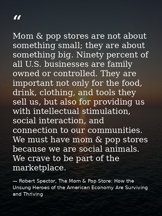 Mom & pop stores are not about something small; they are about something big. Ninety percent of all U.S. businesses are  — Robert Spector, The Mom & Pop Store: How the Unsung Heroes of the American Economy Are Surviving and Thriving