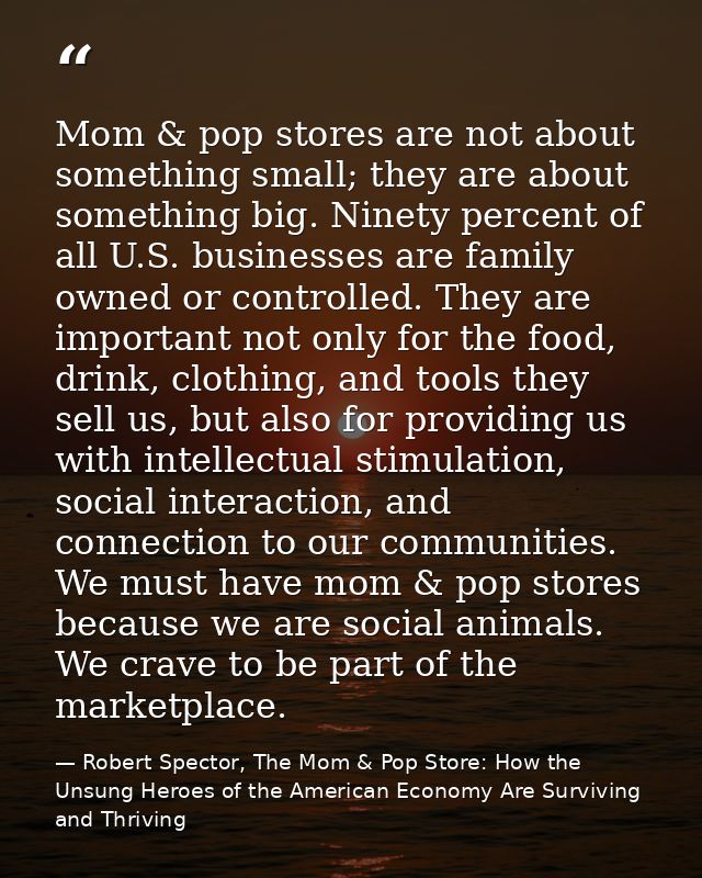 Mom & pop stores are not about something small; they are about something big. Ninety percent of all U.S. businesses are  — Robert Spector, The Mom & Pop Store: How the Unsung Heroes of the American Economy Are Surviving and Thriving