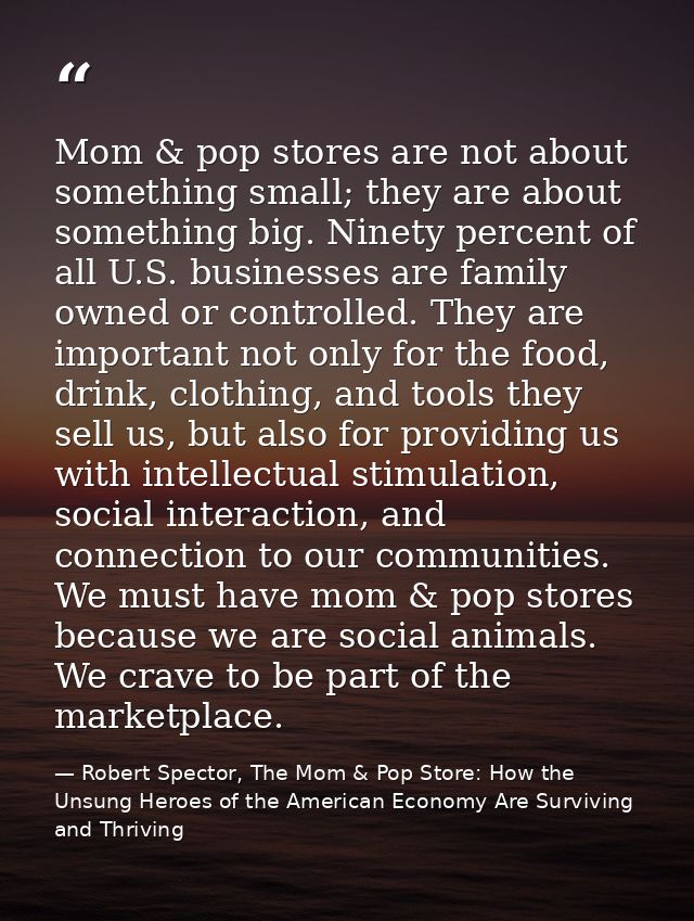 Mom & pop stores are not about something small; they are about something big. Ninety percent of all U.S. businesses are  — Robert Spector, The Mom & Pop Store: How the Unsung Heroes of the American Economy Are Surviving and Thriving