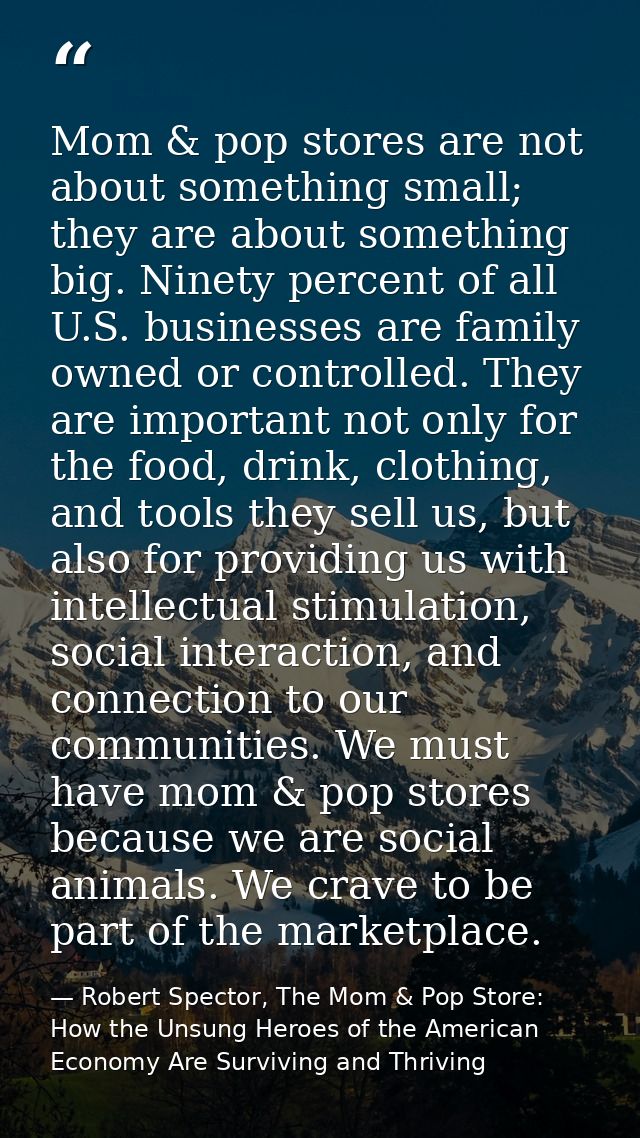 Mom & pop stores are not about something small; they are about something big. Ninety percent of all U.S. businesses are  — Robert Spector, The Mom & Pop Store: How the Unsung Heroes of the American Economy Are Surviving and Thriving