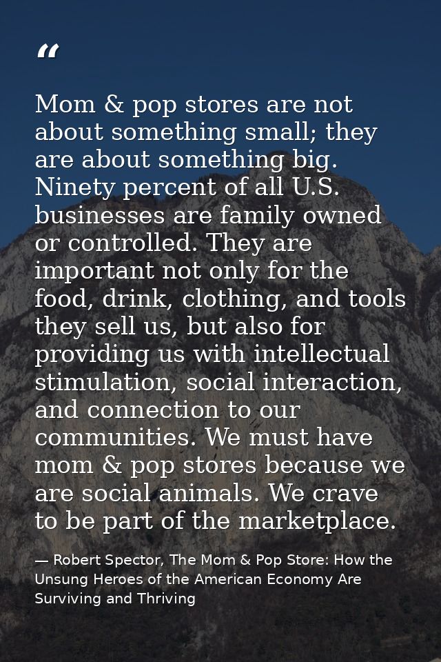 Mom & pop stores are not about something small; they are about something big. Ninety percent of all U.S. businesses are  — Robert Spector, The Mom & Pop Store: How the Unsung Heroes of the American Economy Are Surviving and Thriving
