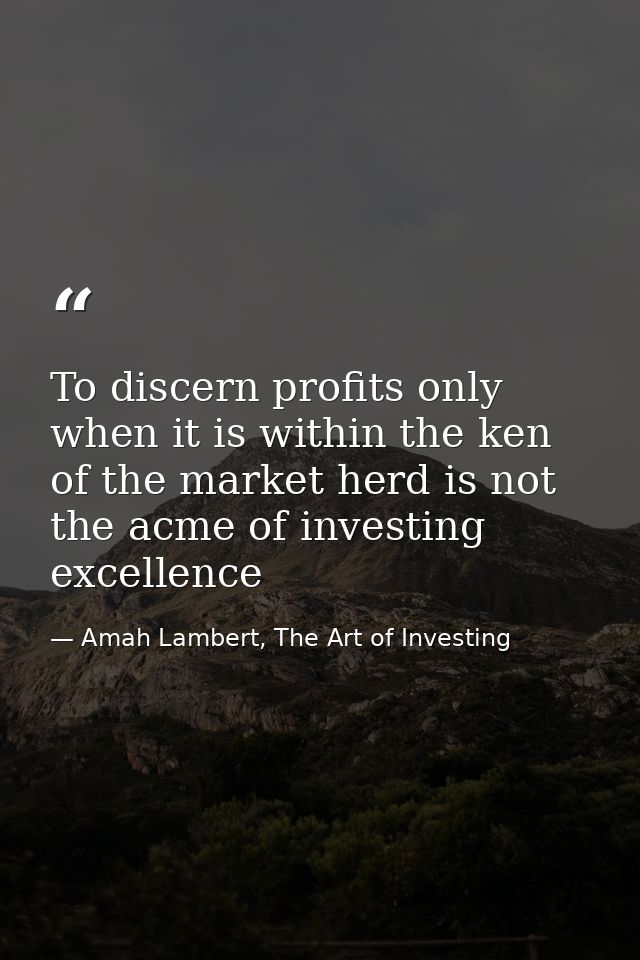 To discern profits only when it is within the ken of the market herd is not the acme of investing excellence — Amah Lambert, The Art of Investing