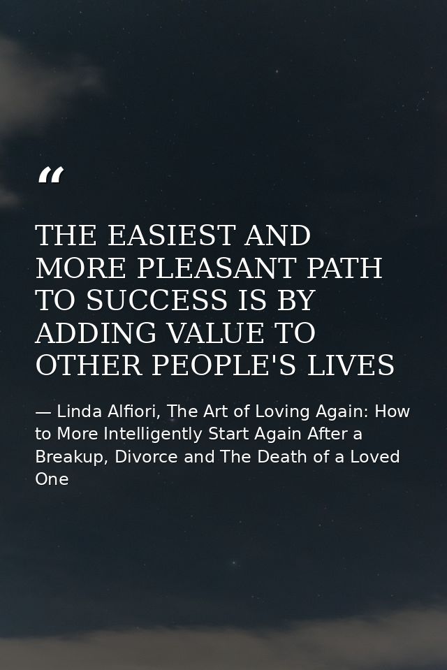 THE EASIEST AND MORE PLEASANT PATH TO SUCCESS IS BY ADDING VALUE TO OTHER PEOPLE'S LIVES — Linda Alfiori, The Art of Loving Again: How to More Intelligently Start Again After a Breakup, Divorce and The Death of a Loved One