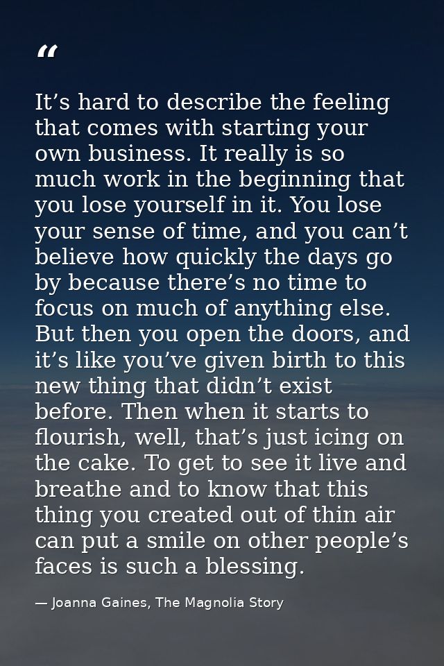 It’s hard to describe the feeling that comes with starting your own business. It really is so much work in the beginning — Joanna Gaines, The Magnolia Story