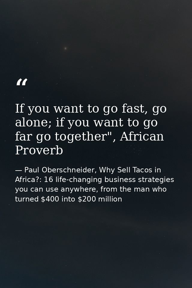 If you want to go fast, go alone; if you want to go far go together", African Proverb — Paul Oberschneider, Why Sell Tacos in Africa?: 16 life-changing business strategies you can use anywhere, from the man who turned $400 into $200 million