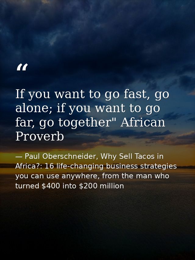 If you want to go fast, go alone; if you want to go far, go together" African Proverb — Paul Oberschneider, Why Sell Tacos in Africa?: 16 life-changing business strategies you can use anywhere, from the man who turned $400 into $200 million