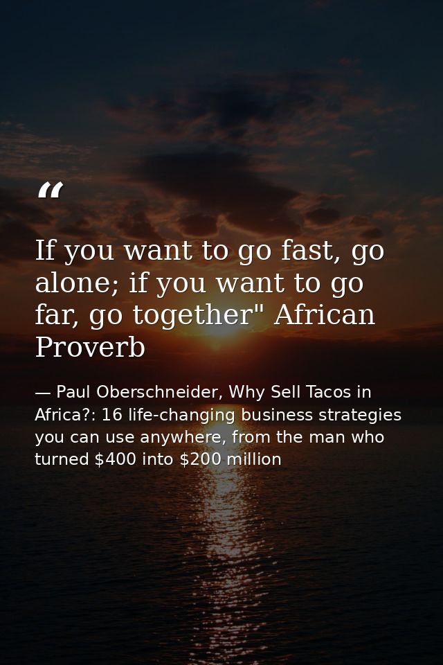 If you want to go fast, go alone; if you want to go far, go together" African Proverb — Paul Oberschneider, Why Sell Tacos in Africa?: 16 life-changing business strategies you can use anywhere, from the man who turned $400 into $200 million