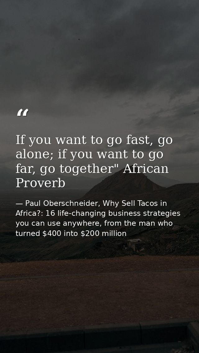 If you want to go fast, go alone; if you want to go far, go together" African Proverb — Paul Oberschneider, Why Sell Tacos in Africa?: 16 life-changing business strategies you can use anywhere, from the man who turned $400 into $200 million