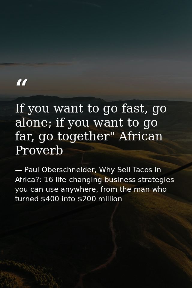 If you want to go fast, go alone; if you want to go far, go together" African Proverb — Paul Oberschneider, Why Sell Tacos in Africa?: 16 life-changing business strategies you can use anywhere, from the man who turned $400 into $200 million