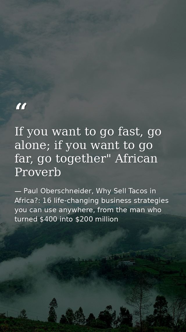 If you want to go fast, go alone; if you want to go far, go together" African Proverb — Paul Oberschneider, Why Sell Tacos in Africa?: 16 life-changing business strategies you can use anywhere, from the man who turned $400 into $200 million
