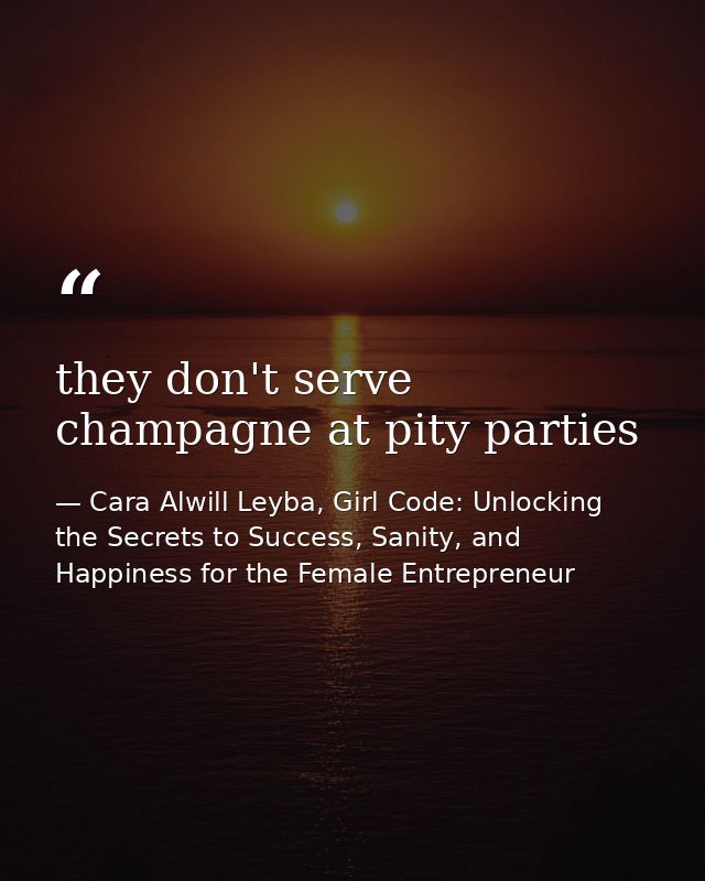 they don't serve champagne at pity parties — Cara Alwill Leyba, Girl Code: Unlocking the Secrets to Success, Sanity, and Happiness for the Female Entrepreneur