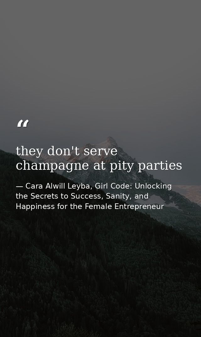 they don't serve champagne at pity parties — Cara Alwill Leyba, Girl Code: Unlocking the Secrets to Success, Sanity, and Happiness for the Female Entrepreneur