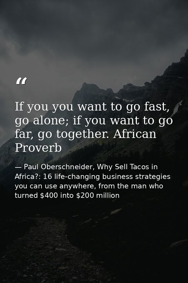 If you you want to go fast, go alone; if you want to go far, go together. African Proverb — Paul Oberschneider, Why Sell Tacos in Africa?: 16 life-changing business strategies you can use anywhere, from the man who turned $400 into $200 million