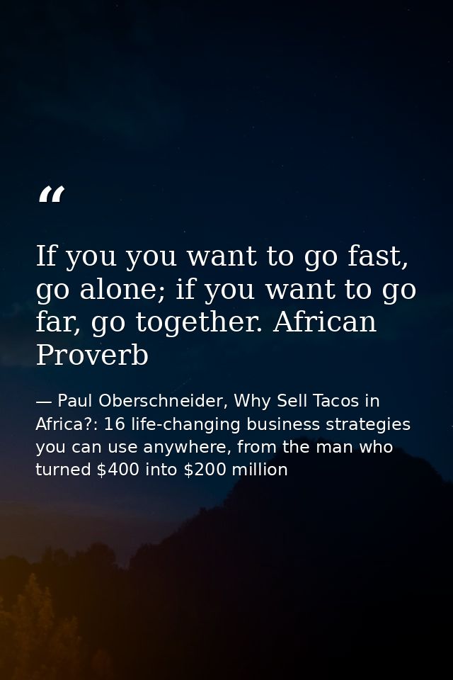 If you you want to go fast, go alone; if you want to go far, go together. African Proverb — Paul Oberschneider, Why Sell Tacos in Africa?: 16 life-changing business strategies you can use anywhere, from the man who turned $400 into $200 million
