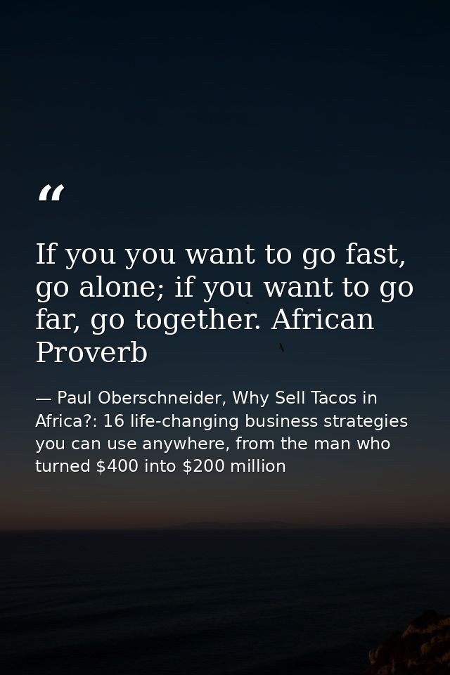 If you you want to go fast, go alone; if you want to go far, go together. African Proverb — Paul Oberschneider, Why Sell Tacos in Africa?: 16 life-changing business strategies you can use anywhere, from the man who turned $400 into $200 million