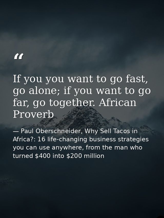 If you you want to go fast, go alone; if you want to go far, go together. African Proverb — Paul Oberschneider, Why Sell Tacos in Africa?: 16 life-changing business strategies you can use anywhere, from the man who turned $400 into $200 million