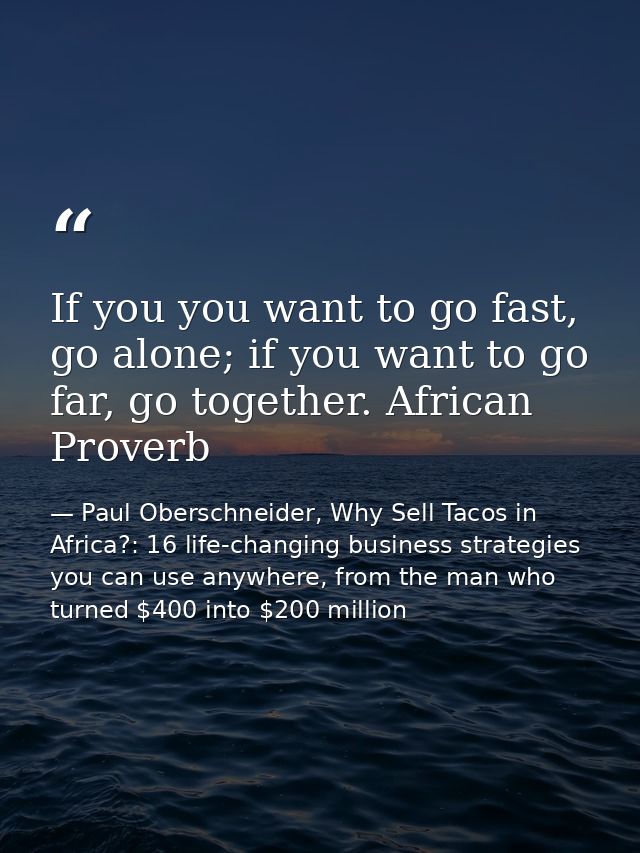 If you you want to go fast, go alone; if you want to go far, go together. African Proverb — Paul Oberschneider, Why Sell Tacos in Africa?: 16 life-changing business strategies you can use anywhere, from the man who turned $400 into $200 million