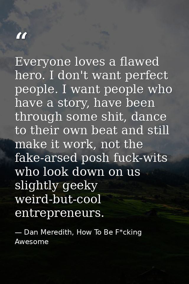 Everyone loves a flawed hero. I don't want perfect people. I want people who have a story, have been through some shit,  — Dan Meredith, How To Be F*cking Awesome