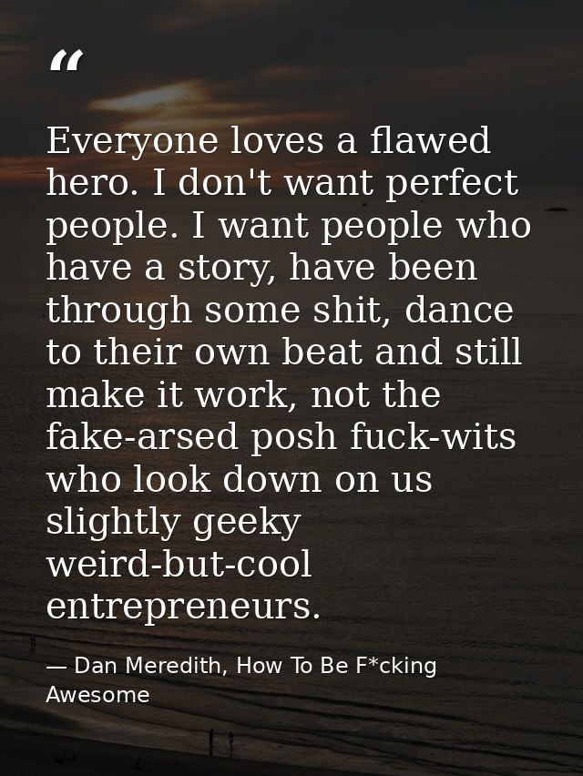 Everyone loves a flawed hero. I don't want perfect people. I want people who have a story, have been through some shit,  — Dan Meredith, How To Be F*cking Awesome