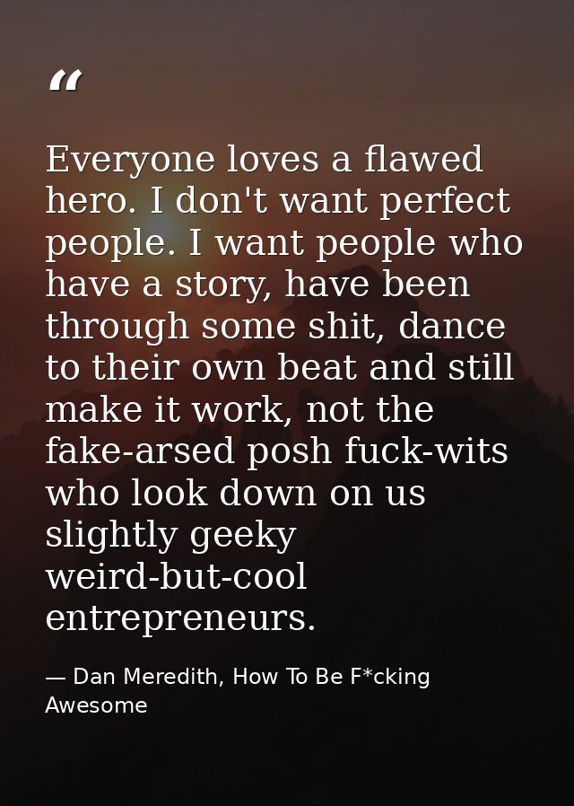 Everyone loves a flawed hero. I don't want perfect people. I want people who have a story, have been through some shit,  — Dan Meredith, How To Be F*cking Awesome