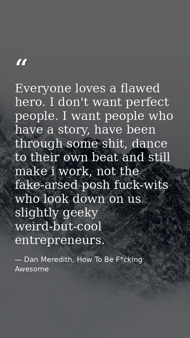 Everyone loves a flawed hero. I don't want perfect people. I want people who have a story, have been through some shit,  — Dan Meredith, How To Be F*cking Awesome