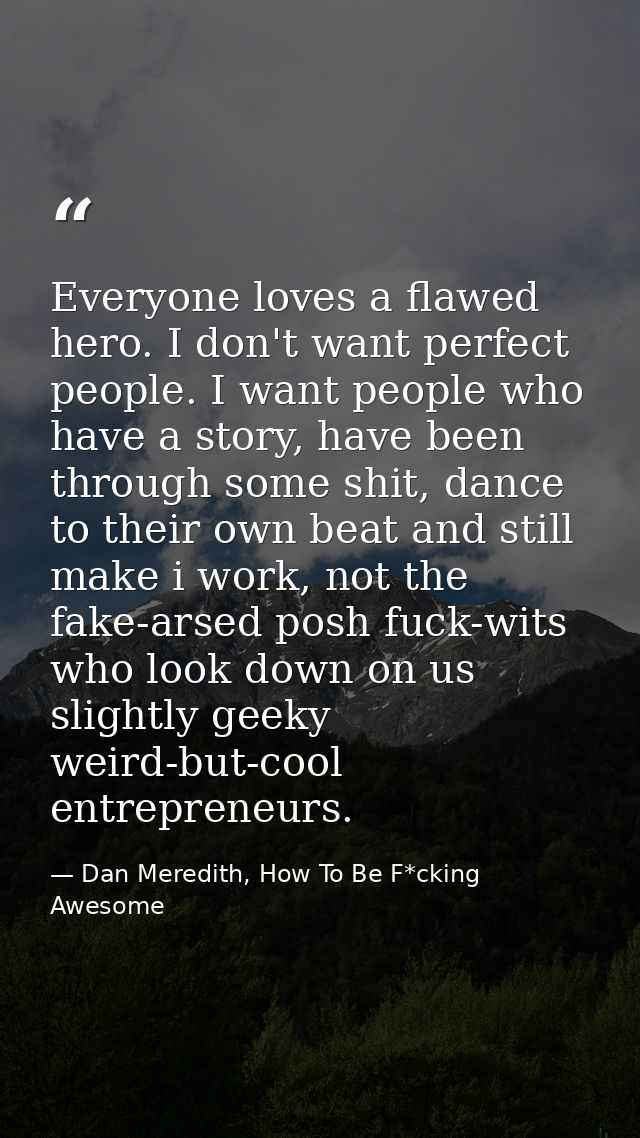 Everyone loves a flawed hero. I don't want perfect people. I want people who have a story, have been through some shit,  — Dan Meredith, How To Be F*cking Awesome