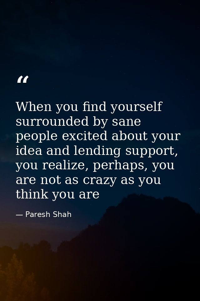 When you find yourself surrounded by sane people excited about your idea and lending support, you realize, perhaps, you  — Paresh Shah