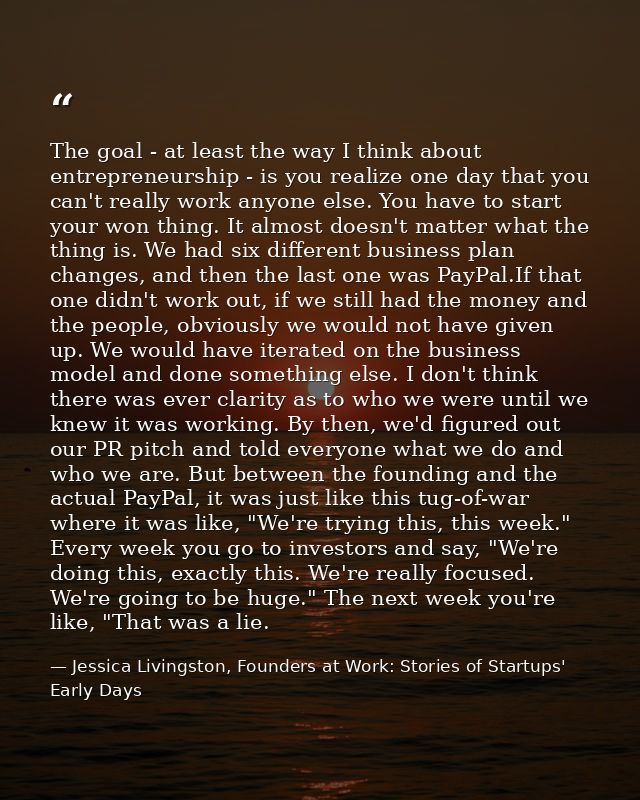 The goal - at least the way I think about entrepreneurship - is you realize one day that you can't really work anyone el — Jessica Livingston, Founders at Work: Stories of Startups' Early Days