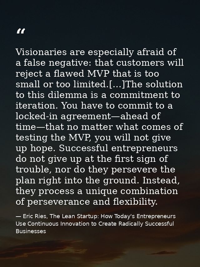 Visionaries are especially afraid of a false negative: that customers will reject a flawed MVP that is too small or too  — Eric Ries, The Lean Startup: How Today's Entrepreneurs Use Continuous Innovation to Create Radically Successful Businesses