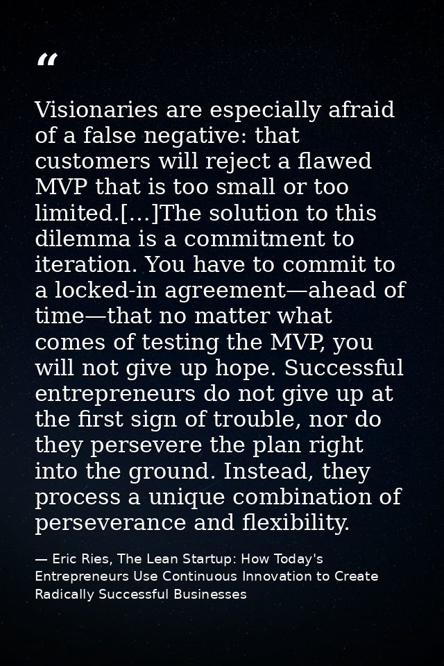 Visionaries are especially afraid of a false negative: that customers will reject a flawed MVP that is too small or too  — Eric Ries, The Lean Startup: How Today's Entrepreneurs Use Continuous Innovation to Create Radically Successful Businesses