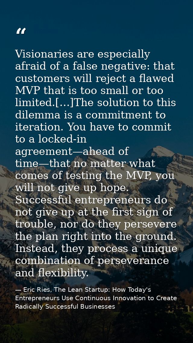 Visionaries are especially afraid of a false negative: that customers will reject a flawed MVP that is too small or too  — Eric Ries, The Lean Startup: How Today's Entrepreneurs Use Continuous Innovation to Create Radically Successful Businesses