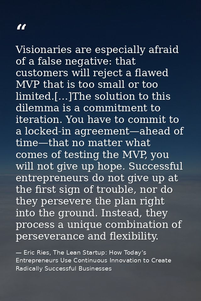 Visionaries are especially afraid of a false negative: that customers will reject a flawed MVP that is too small or too  — Eric Ries, The Lean Startup: How Today's Entrepreneurs Use Continuous Innovation to Create Radically Successful Businesses