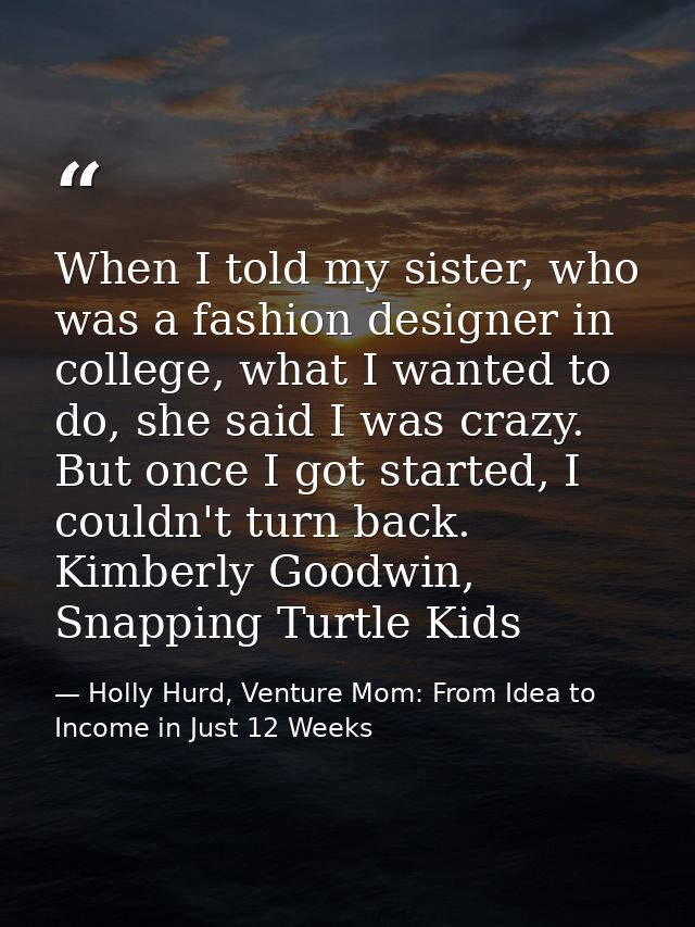 When I told my sister, who was a fashion designer in college, what I wanted to do, she said I was crazy. But once I got  — Holly Hurd, Venture Mom: From Idea to Income in Just 12 Weeks