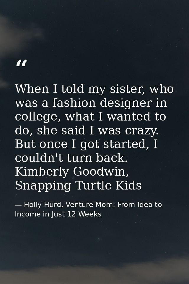 When I told my sister, who was a fashion designer in college, what I wanted to do, she said I was crazy. But once I got  — Holly Hurd, Venture Mom: From Idea to Income in Just 12 Weeks