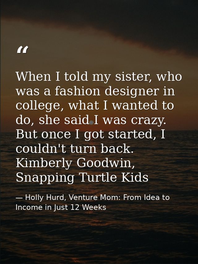 When I told my sister, who was a fashion designer in college, what I wanted to do, she said I was crazy. But once I got  — Holly Hurd, Venture Mom: From Idea to Income in Just 12 Weeks