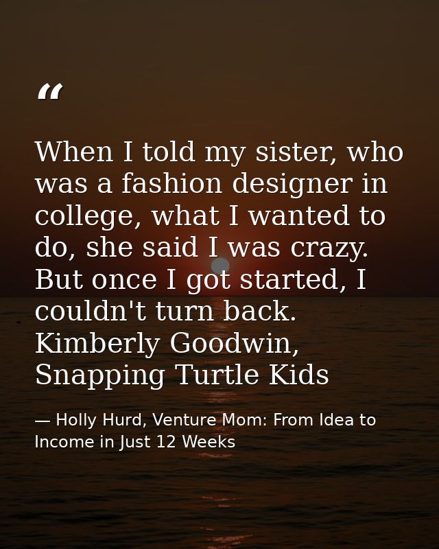When I told my sister, who was a fashion designer in college, what I wanted to do, she said I was crazy. But once I got  — Holly Hurd, Venture Mom: From Idea to Income in Just 12 Weeks