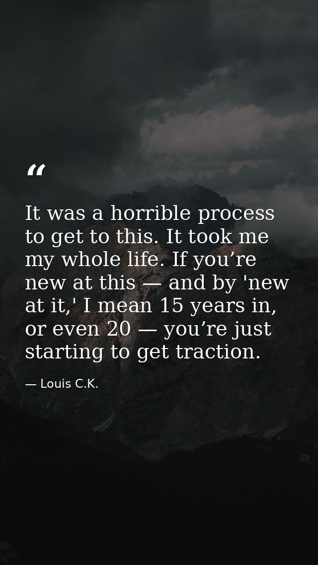 It was a horrible process to get to this. It took me my whole life. If you’re new at this — and by 'new at it,' I mean 1 — Louis C.K.
