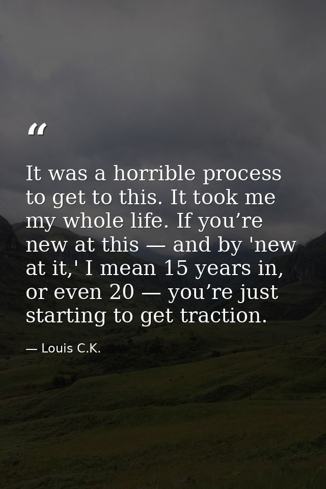 It was a horrible process to get to this. It took me my whole life. If you’re new at this — and by 'new at it,' I mean 1 — Louis C.K.