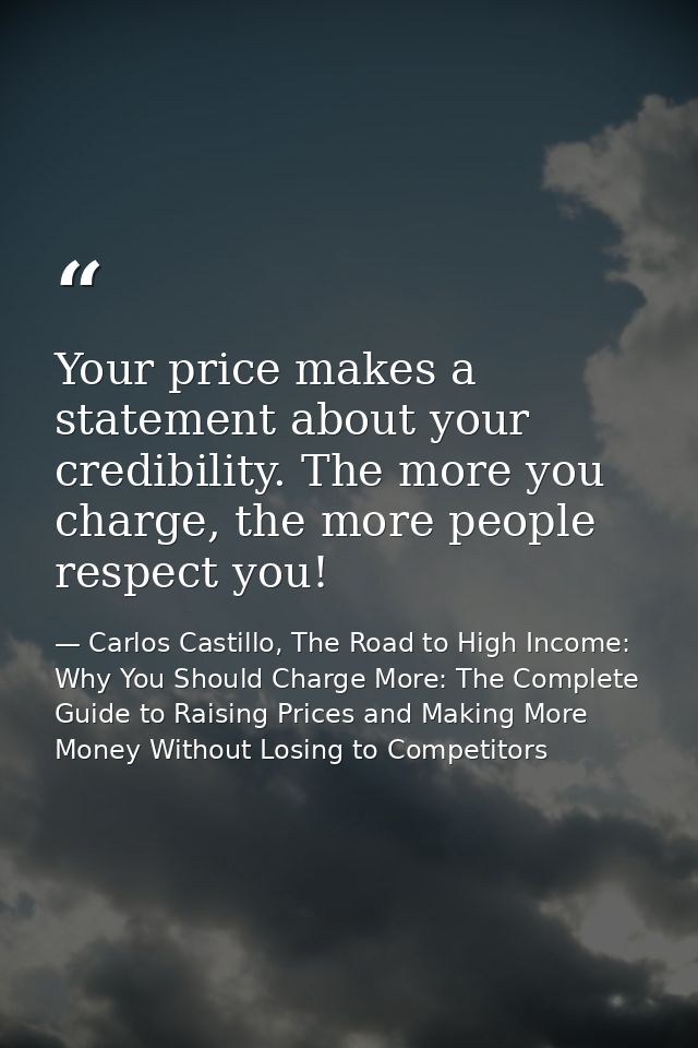 Your price makes a statement about your credibility. The more you charge, the more people respect you! — Carlos Castillo, The Road to High Income: Why You Should Charge More: The Complete Guide to Raising Prices and Making More Money Without Losing to Competitors
