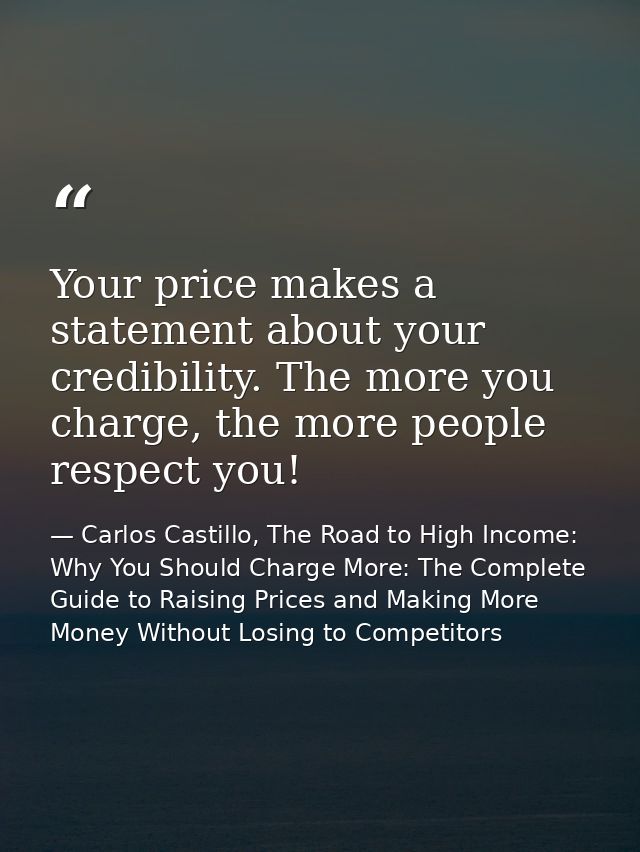 Your price makes a statement about your credibility. The more you charge, the more people respect you! — Carlos Castillo, The Road to High Income: Why You Should Charge More: The Complete Guide to Raising Prices and Making More Money Without Losing to Competitors